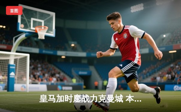 皇马加时鏖战力克曼城 本泽马点杀助球队挺进欧冠决赛