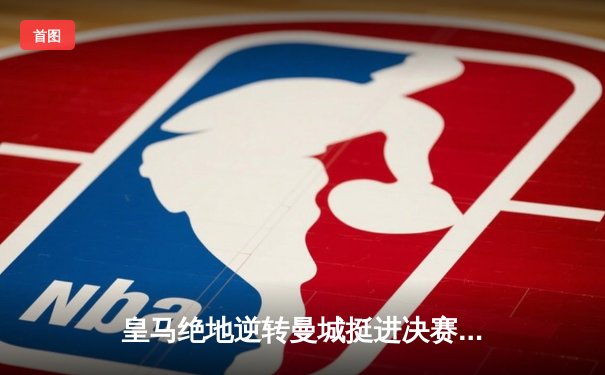 皇马绝地逆转曼城挺进决赛，罗德里戈双响谱写伯纳乌奇迹