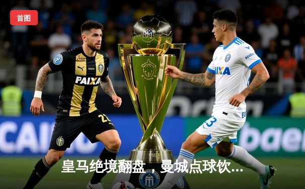 皇马绝境翻盘，曼城点球饮恨欧冠八强战