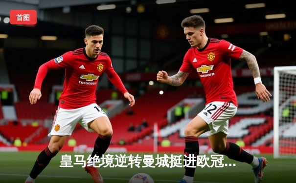皇马绝境逆转曼城挺进欧冠决赛 罗德里戈双响改写命运