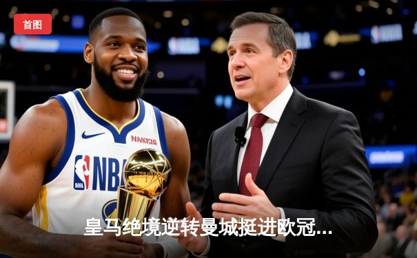 皇马绝境逆转曼城挺进欧冠决赛 罗德里戈双响改写命运