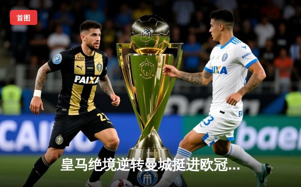 皇马绝境逆转曼城挺进欧冠决赛 罗德里戈双响改写命运