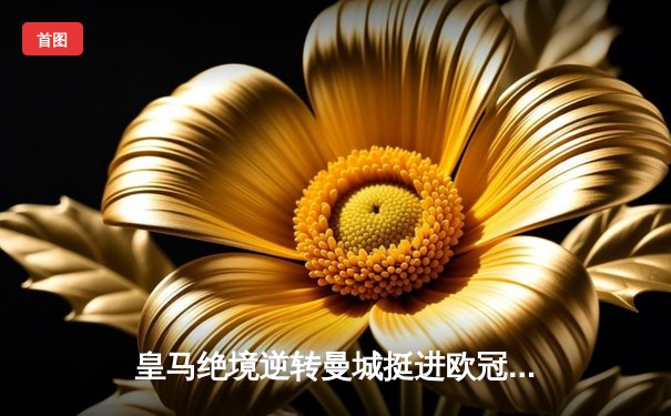 皇马绝境逆转曼城挺进欧冠决赛 罗德里戈双响改写命运