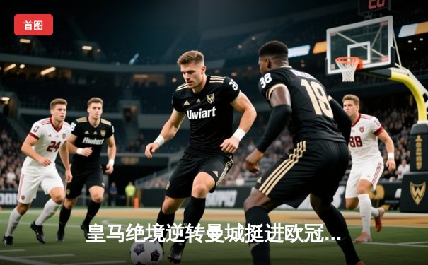 皇马绝境逆转曼城挺进欧冠决赛 罗德里戈双响改写战局