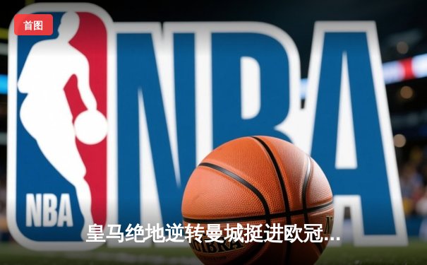 皇马绝地逆转曼城挺进欧冠决赛 卢宁神扑救主罗德里戈双响定乾坤