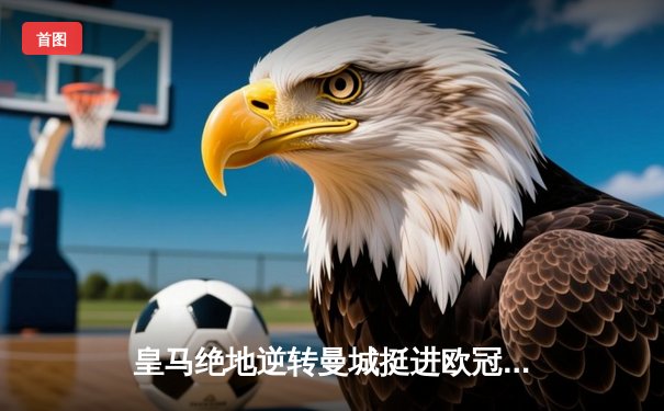 皇马绝地逆转曼城挺进欧冠决赛 卢宁神扑救主罗德里戈双响定乾坤